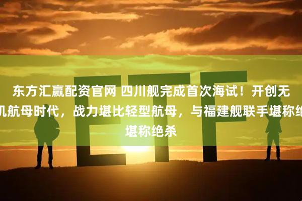 东方汇赢配资官网 四川舰完成首次海试!开创无人机航母时代,战力堪比轻型航母,与福建舰联手堪称绝杀