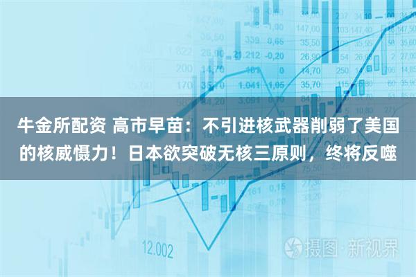 牛金所配资 高市早苗:不引进核武器削弱了美国的核威慑力!日本欲突破无核三原则,终将反噬