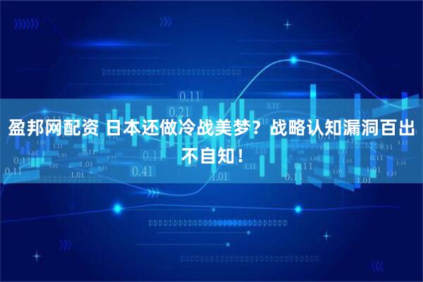 盈邦网配资 日本还做冷战美梦?战略认知漏洞百出不自知!