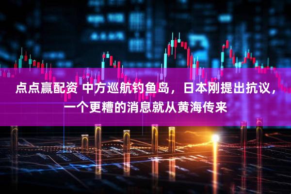 点点赢配资 中方巡航钓鱼岛，日本刚提出抗议，一个更糟的消息就从黄海传来