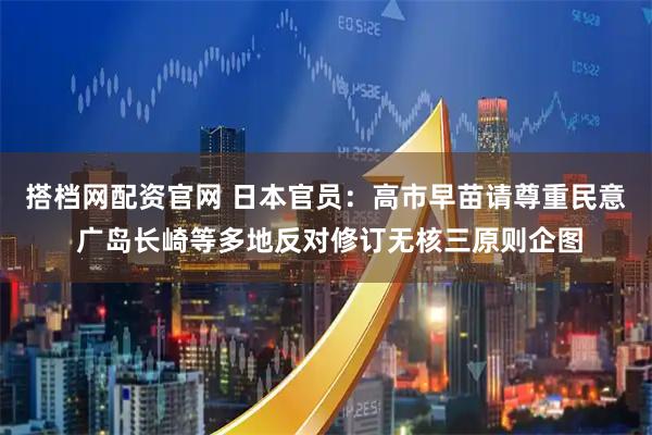 搭档网配资官网 日本官员：高市早苗请尊重民意 广岛长崎等多地反对修订无核三原则企图