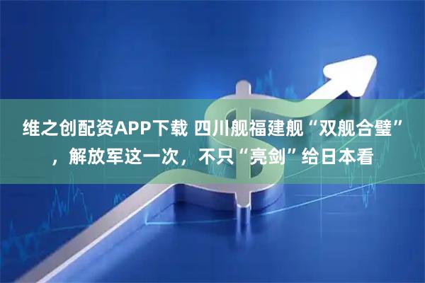维之创配资APP下载 四川舰福建舰“双舰合璧”,解放军这一次,不只“亮剑”给日本看