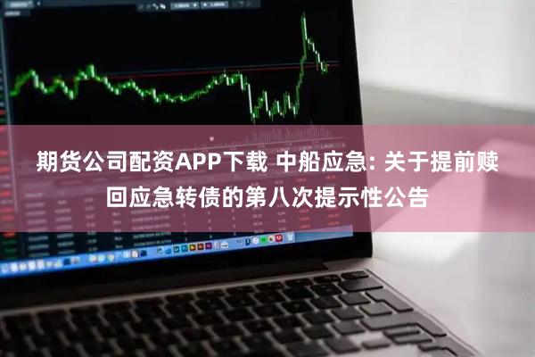 期货公司配资APP下载 中船应急: 关于提前赎回应急转债的第八次提示性公告