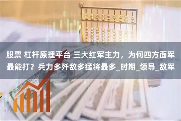股票 杠杆原理平台 三大红军主力，为何四方面军最能打？兵力多歼敌多猛将最多_时期_领导_敌军