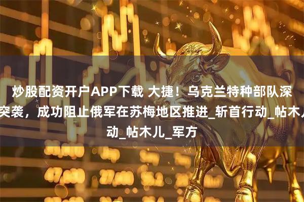 炒股配资开户APP下载 大捷！乌克兰特种部队深入敌后突袭，成功阻止俄军在苏梅地区推进_斩首行动_帖木儿_军方