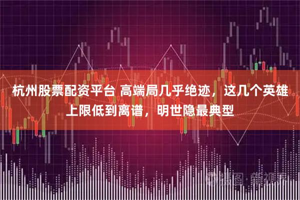 杭州股票配资平台 高端局几乎绝迹,这几个英雄上限低到离谱,明世隐最典型