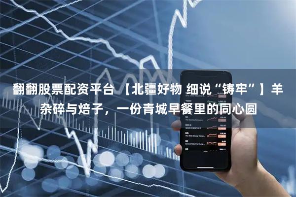 翻翻股票配资平台 【北疆好物 细说“铸牢”】羊杂碎与焙子,一份青城早餐里的同心圆