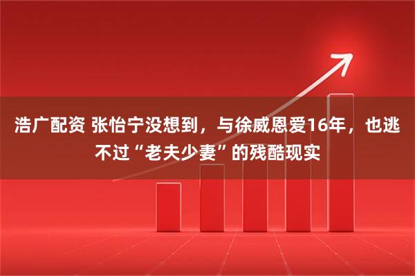 浩广配资 张怡宁没想到,与徐威恩爱16年,也逃不过“老夫少妻”的残酷现实