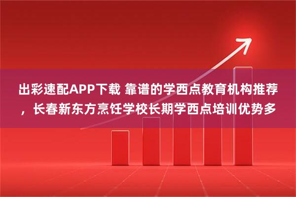 出彩速配APP下载 靠谱的学西点教育机构推荐，长春新东方烹饪学校长期学西点培训优势多