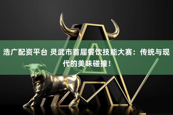 浩广配资平台 灵武市首届餐饮技能大赛：传统与现代的美味碰撞！