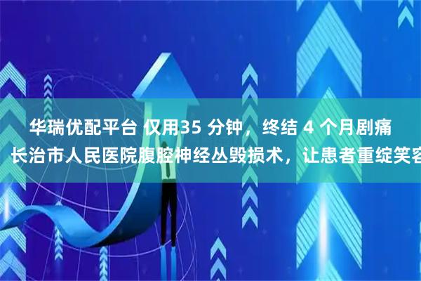 华瑞优配平台 仅用35 分钟,终结 4 个月剧痛!长治市人民医院腹腔神经丛毁损术,让患者重绽笑容