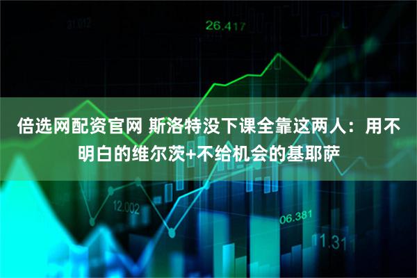 倍选网配资官网 斯洛特没下课全靠这两人:用不明白的维尔茨+不给机会的基耶萨