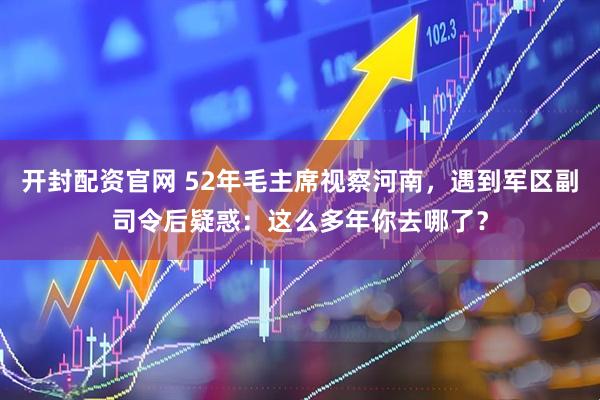 开封配资官网 52年毛主席视察河南,遇到军区副司令后疑惑:这么多年你去哪了?