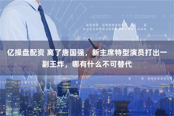 亿操盘配资 离了唐国强，新主席特型演员打出一副王炸，哪有什么不可替代