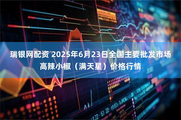 瑞银网配资 2025年6月23日全国主要批发市场高辣小椒（满天星）价格行情