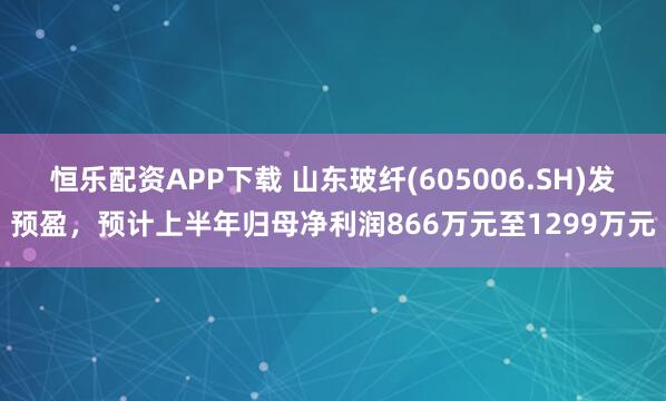 恒乐配资APP下载 山东玻纤(605006.SH)发预盈,预计上半年归母净利润866万元至1299万元