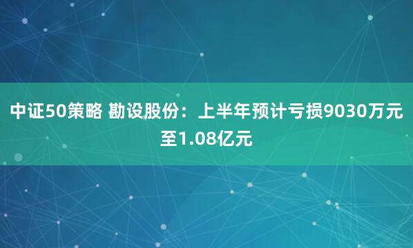 中证50策略 勘设股份：上半年预计亏损9030万元至1.08亿元