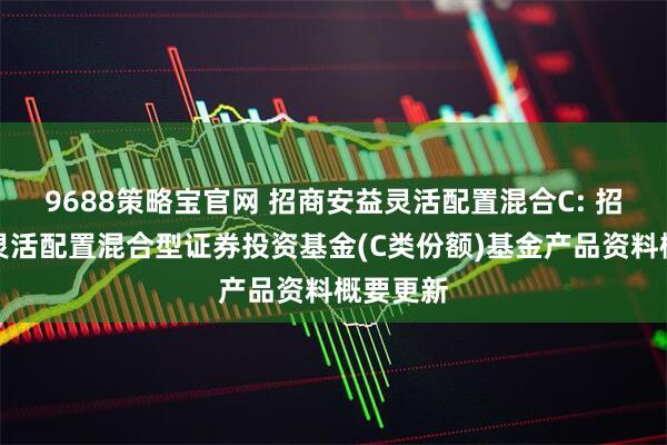 9688策略宝官网 招商安益灵活配置混合C: 招商安益灵活配置混合型证券投资基金(C类份额)基金产品资料概要更新