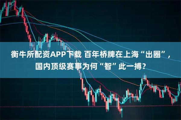 衡牛所配资APP下载 百年桥牌在上海“出圈”,国内顶级赛事为何“智”此一搏?