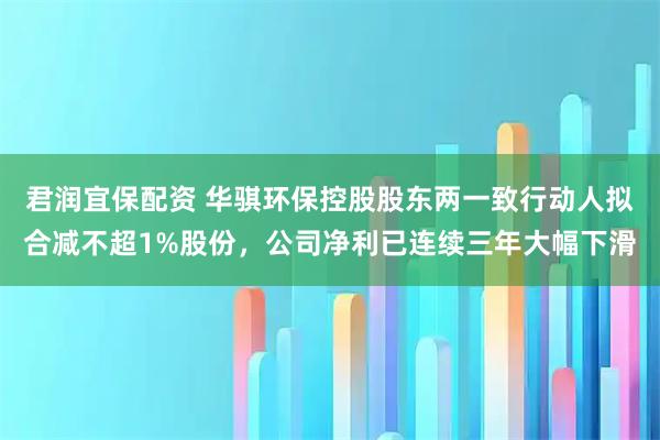 君润宜保配资 华骐环保控股股东两一致行动人拟合减不超1%股份，公司净利已连续三年大幅下滑
