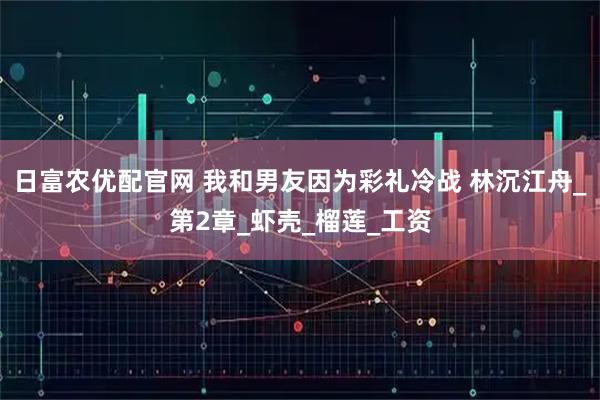 日富农优配官网 我和男友因为彩礼冷战 林沉江舟_第2章_虾壳_榴莲_工资