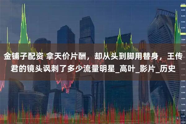 金铺子配资 拿天价片酬,却从头到脚用替身,王传君的镜头讽刺了多少流量明星_高叶_影片_历史