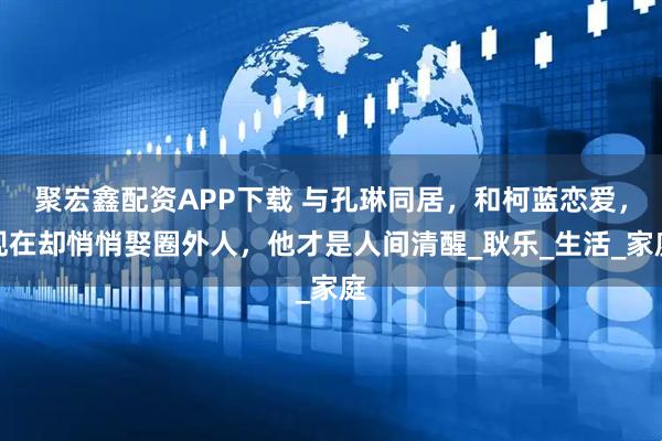 聚宏鑫配资APP下载 与孔琳同居，和柯蓝恋爱，现在却悄悄娶圈外人，他才是人间清醒_耿乐_生活_家庭