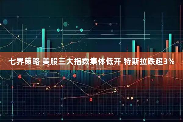 七界策略 美股三大指数集体低开 特斯拉跌超3%